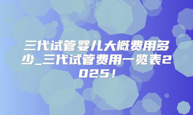 三代试管婴儿大概费用多少_三代试管费用一览表2025！