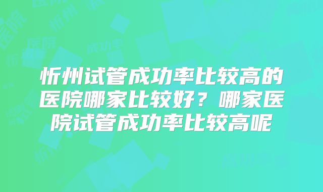 忻州试管成功率比较高的医院哪家比较好？哪家医院试管成功率比较高呢