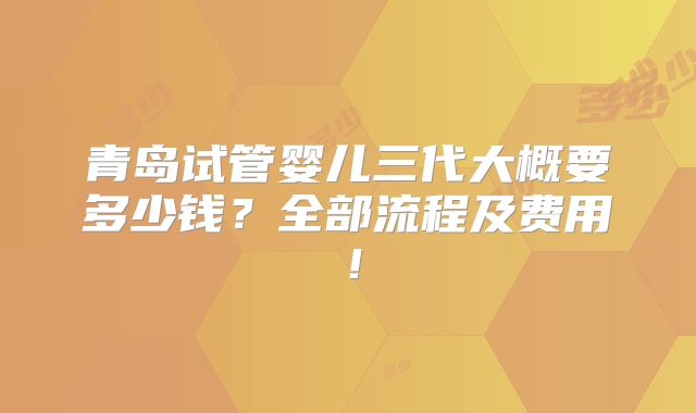 青岛试管婴儿三代大概要多少钱？全部流程及费用！