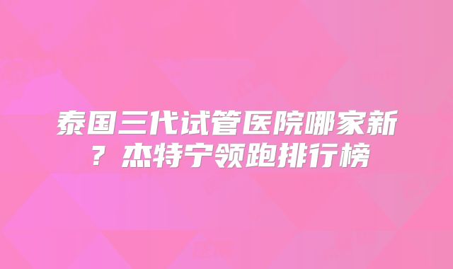 泰国三代试管医院哪家新？杰特宁领跑排行榜