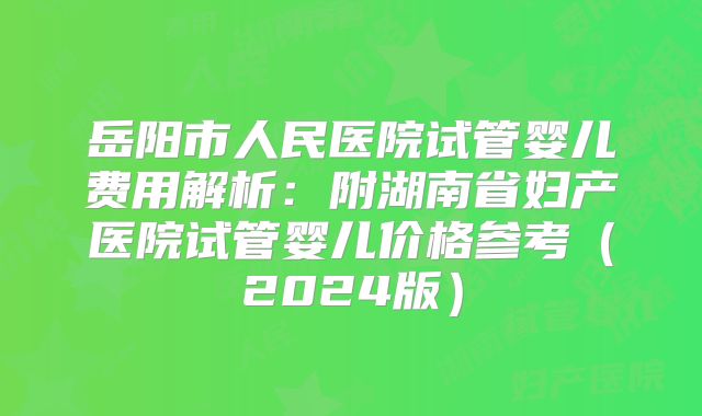 岳阳市人民医院试管婴儿费用解析:附湖南省妇产医院试管婴儿价格参考(2024版)