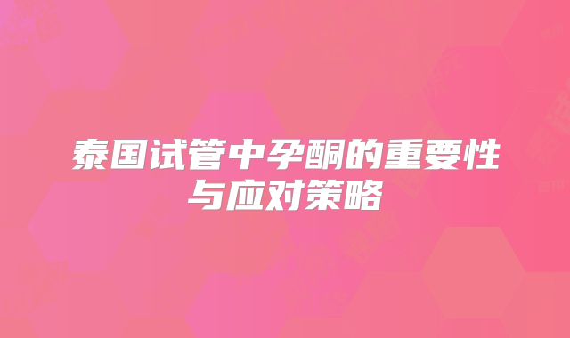 泰国试管中孕酮的重要性与应对策略