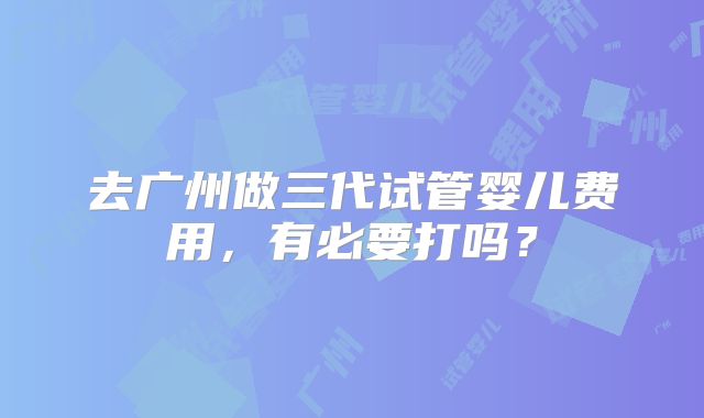 去广州做三代试管婴儿费用,有必要打吗?