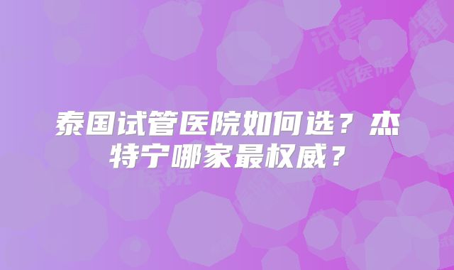 泰国试管医院如何选？杰特宁哪家最权威？