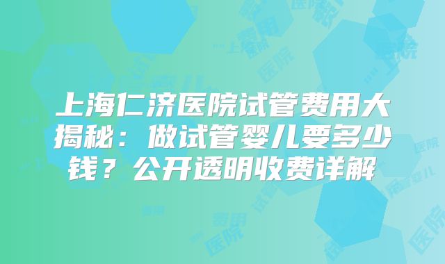 上海仁济医院试管费用大揭秘：做试管婴儿要多少钱？公开透明收费详解