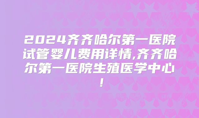 2024齐齐哈尔第一医院试管婴儿费用详情,齐齐哈尔第一医院生殖医学中心！