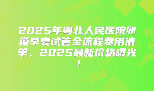 2025年粤北人民医院卵巢早衰试管全流程费用清单，2025最新价格曝光！