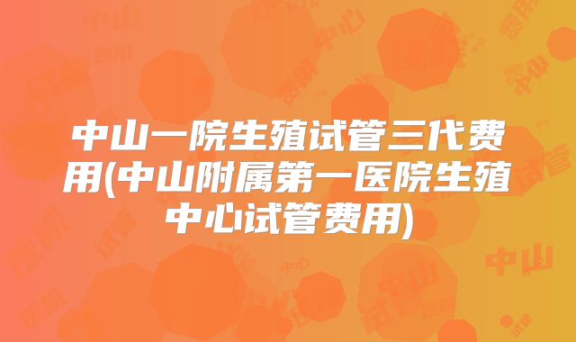 中山一院生殖试管三代费用(中山附属第一医院生殖中心试管费用)