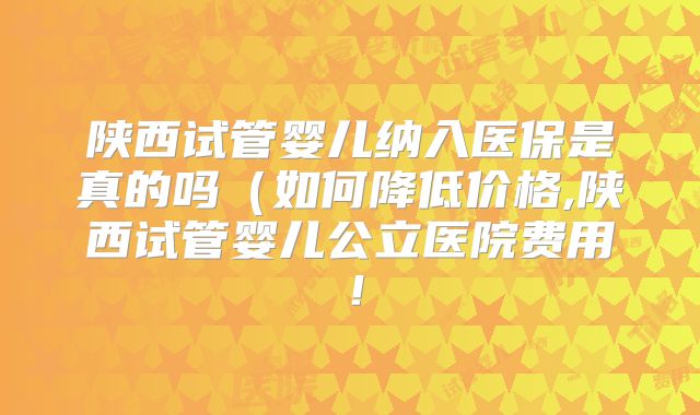 陕西试管婴儿纳入医保是真的吗(如何降低价格,陕西试管婴儿公立医院费用!