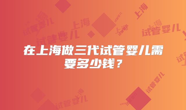 在上海做三代试管婴儿需要多少钱？