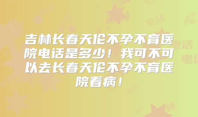 吉林长春天伦不孕不育医院电话是多少！我可不可以去长春天伦不孕不育医院看病！