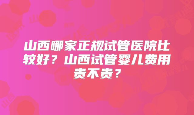 山西哪家正规试管医院比较好？山西试管婴儿费用贵不贵？