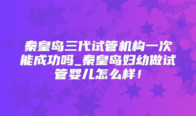 秦皇岛三代试管机构一次能成功吗_秦皇岛妇幼做试管婴儿怎么样！
