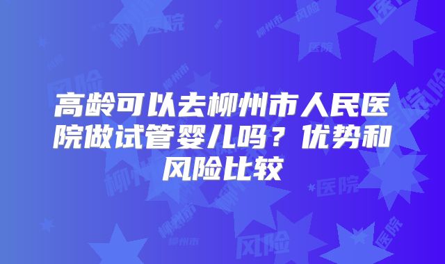 高龄可以去柳州市人民医院做试管婴儿吗？优势和风险比较