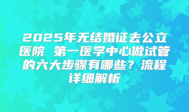 2025年无结婚证去公立医院 第一医学中心做试管的六大步骤有哪些？流程详细解析