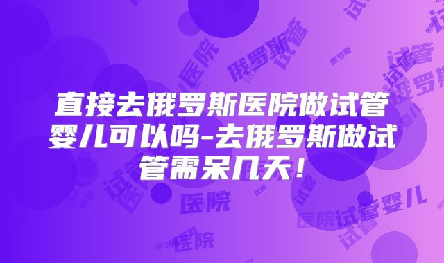 直接去俄罗斯医院做试管婴儿可以吗-去俄罗斯做试管需呆几天！