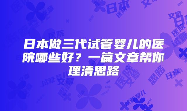 日本做三代试管婴儿的医院哪些好？一篇文章帮你理清思路