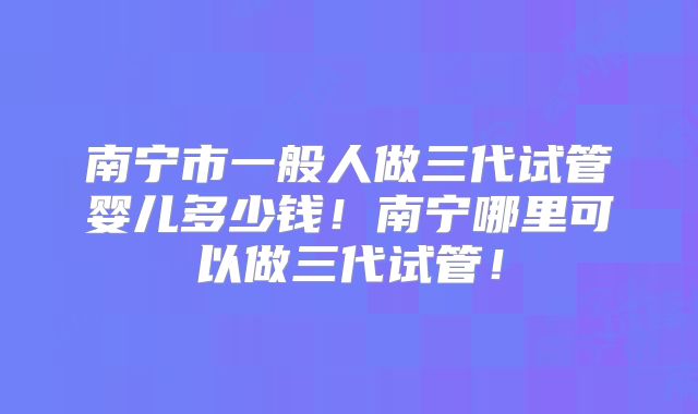 南宁市一般人做三代试管婴儿多少钱！南宁哪里可以做三代试管！