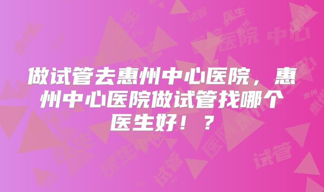做试管去惠州中心医院,惠州中心医院做试管找哪个医生好!?
