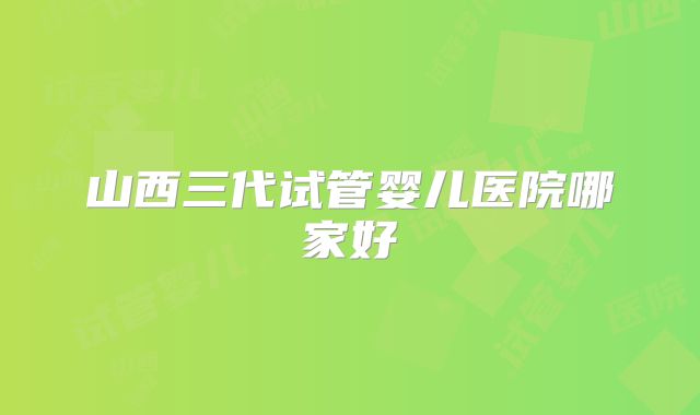 山西三代试管婴儿医院哪家好