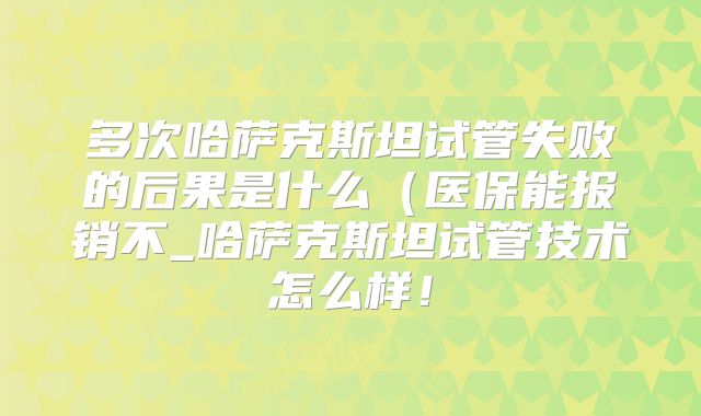 多次哈萨克斯坦试管失败的后果是什么（医保能报销不_哈萨克斯坦试管技术怎么样！