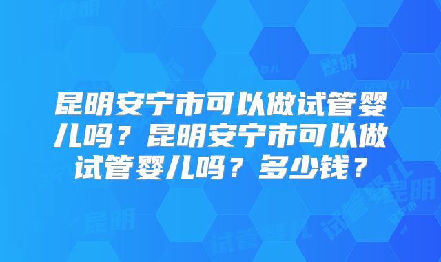 昆明安宁市可以做试管婴儿吗?昆明安宁市可以做试管婴儿吗?多少钱?