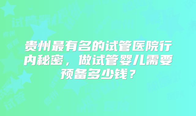 贵州最有名的试管医院行内秘密,做试管婴儿需要预备多少钱?