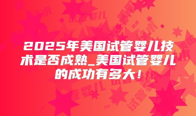 2025年美国试管婴儿技术是否成熟_美国试管婴儿的成功有多大!