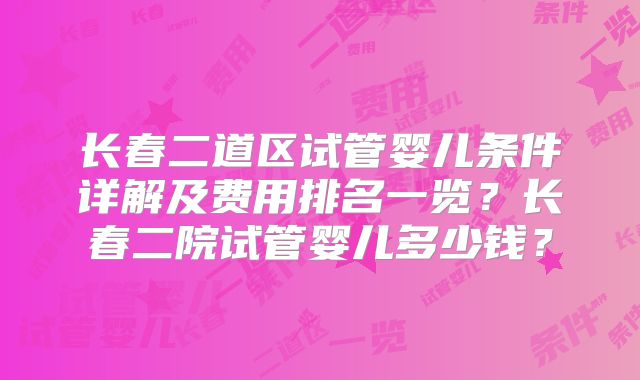 长春二道区试管婴儿条件详解及费用排名一览？长春二院试管婴儿多少钱？