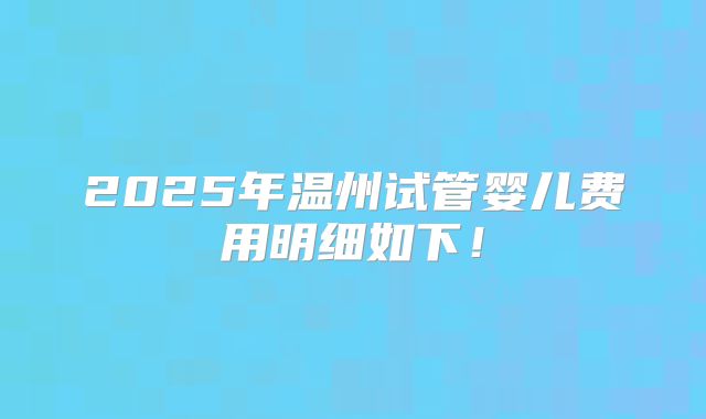 2025年温州试管婴儿费用明细如下！