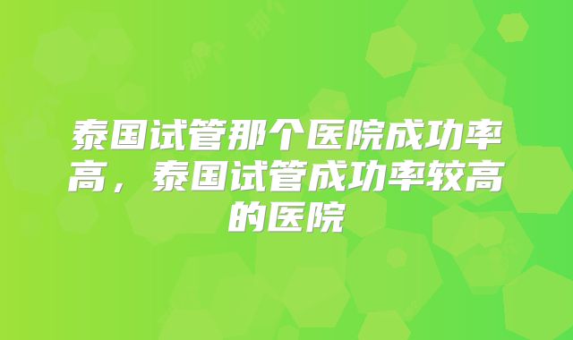 泰国试管那个医院成功率高，泰国试管成功率较高的医院