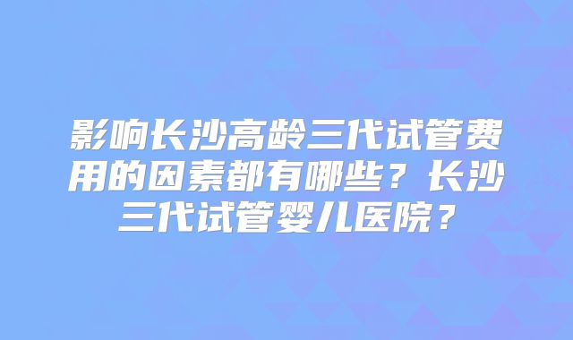 影响长沙高龄三代试管费用的因素都有哪些？长沙三代试管婴儿医院？