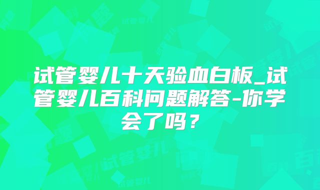试管婴儿十天验血白板_试管婴儿百科问题解答-你学会了吗?