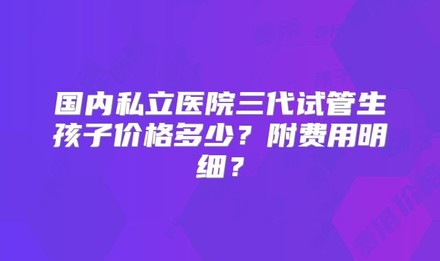 国内私立医院三代试管生孩子价格多少?附费用明细?