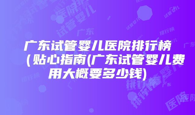 广东试管婴儿医院排行榜（贴心指南(广东试管婴儿费用大概要多少钱)