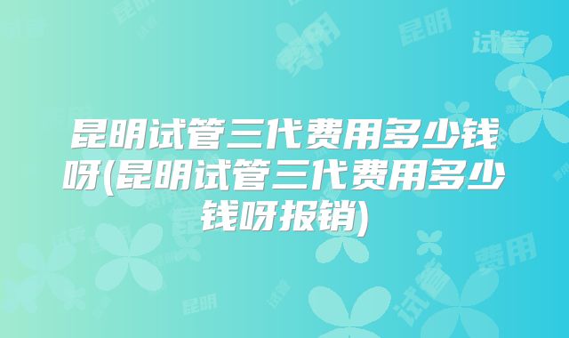 昆明试管三代费用多少钱呀(昆明试管三代费用多少钱呀报销)