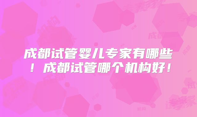 成都试管婴儿专家有哪些！成都试管哪个机构好！