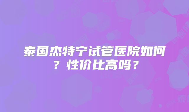 泰国杰特宁试管医院如何？性价比高吗？
