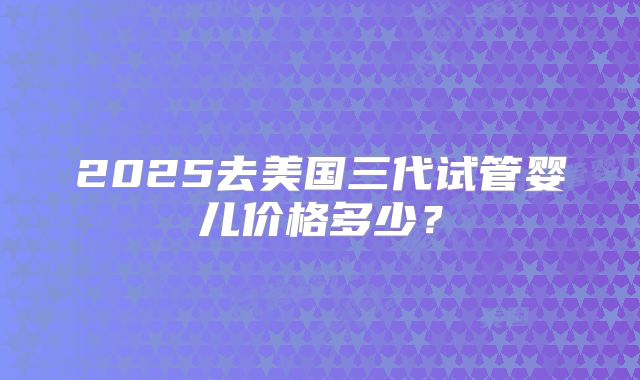 2025去美国三代试管婴儿价格多少?