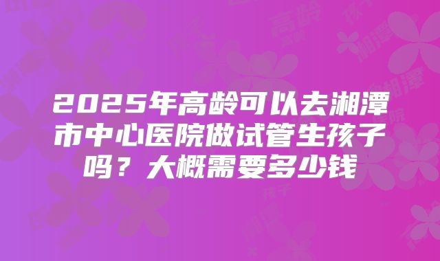 2025年高龄可以去湘潭市中心医院做试管生孩子吗?大概需要多少钱