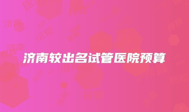 济南较出名试管医院预算