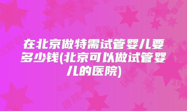 在北京做特需试管婴儿要多少钱(北京可以做试管婴儿的医院)