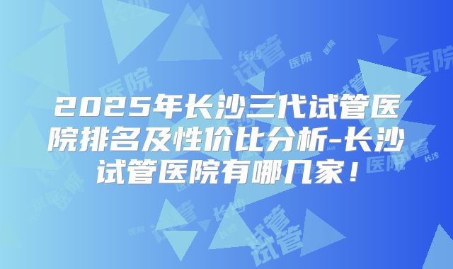 2025年长沙三代试管医院排名及性价比分析-长沙试管医院有哪几家！