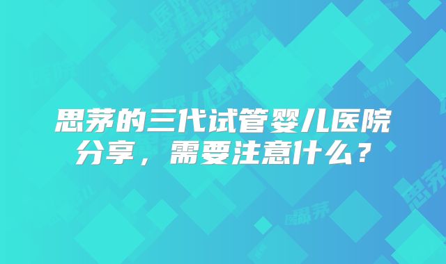 思茅的三代试管婴儿医院分享，需要注意什么？