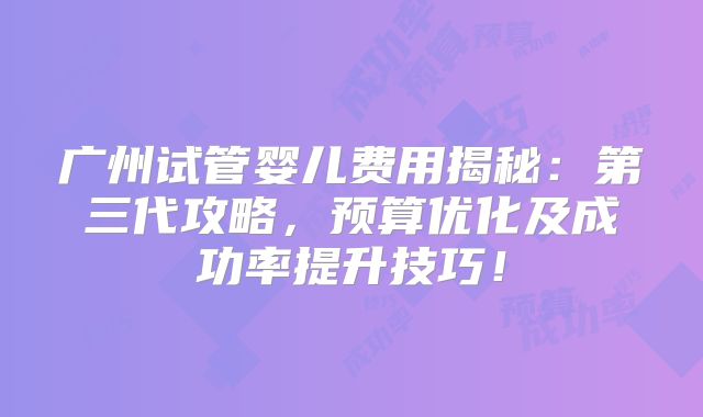 广州试管婴儿费用揭秘:第三代攻略,预算优化及成功率提升技巧!