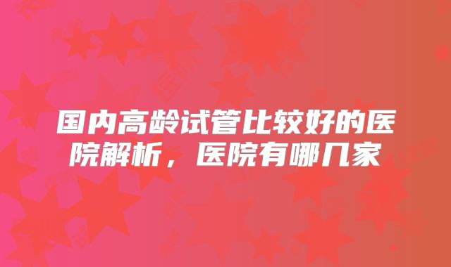 国内高龄试管比较好的医院解析,医院有哪几家