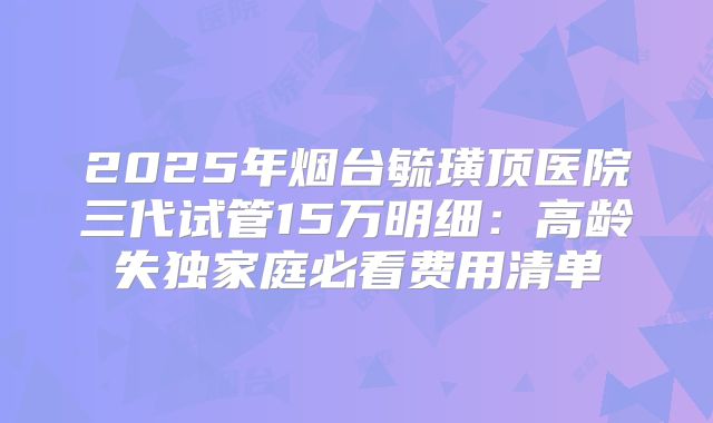 2025年烟台毓璜顶医院三代试管15万明细：高龄失独家庭必看费用清单