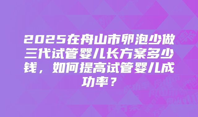 2025在舟山市卵泡少做三代试管婴儿长方案多少钱,如何提高试管婴儿成功率?