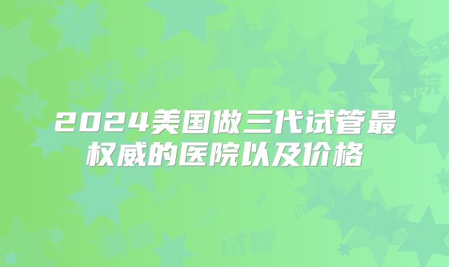 2024美国做三代试管最权威的医院以及价格
