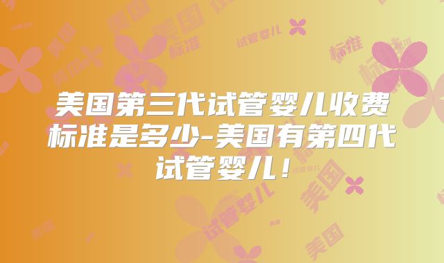 美国第三代试管婴儿收费标准是多少-美国有第四代试管婴儿！